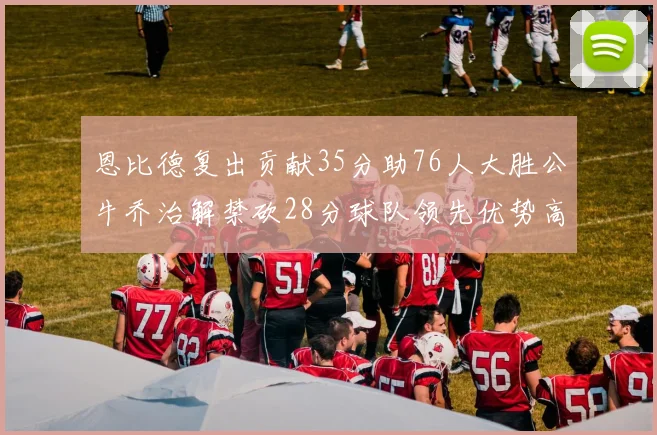 恩比德复出贡献35分助76人大胜公牛乔治解禁砍28分球队领先优势高达47分