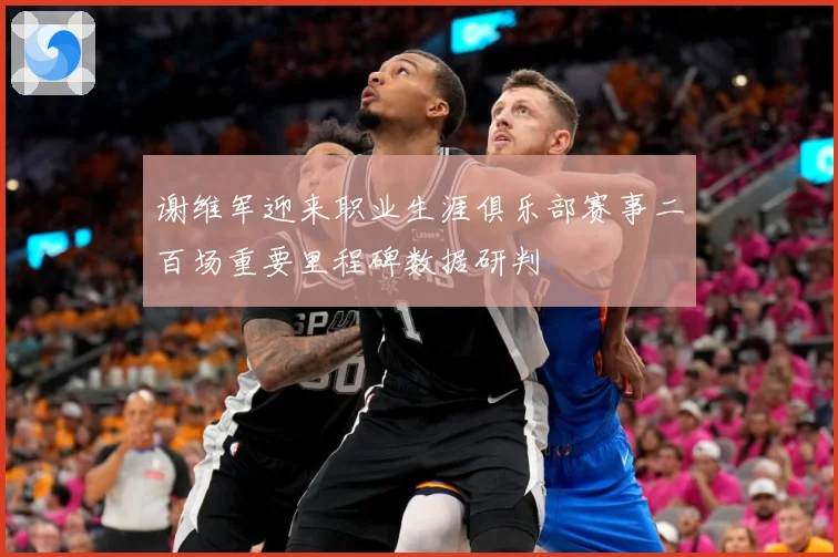 谢维军迎来职业生涯俱乐部赛事二百场重要里程碑数据研判