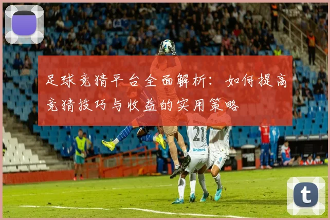 足球竞猜平台全面解析：如何提高竞猜技巧与收益的实用策略