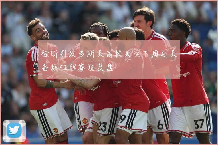 徐昕引发多所美高校关注下周赴美备战征程赛场复盘
