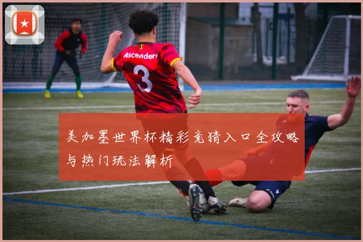 美加墨世界杯精彩竞猜入口全攻略与热门玩法解析