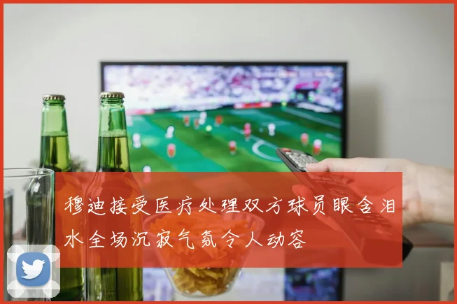 穆迪接受医疗处理双方球员眼含泪水全场沉寂气氛令人动容