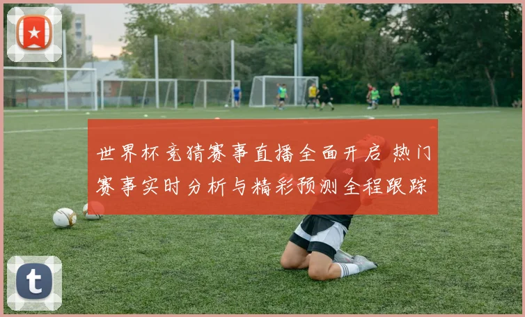 世界杯竞猜赛事直播全面开启 热门赛事实时分析与精彩预测全程跟踪