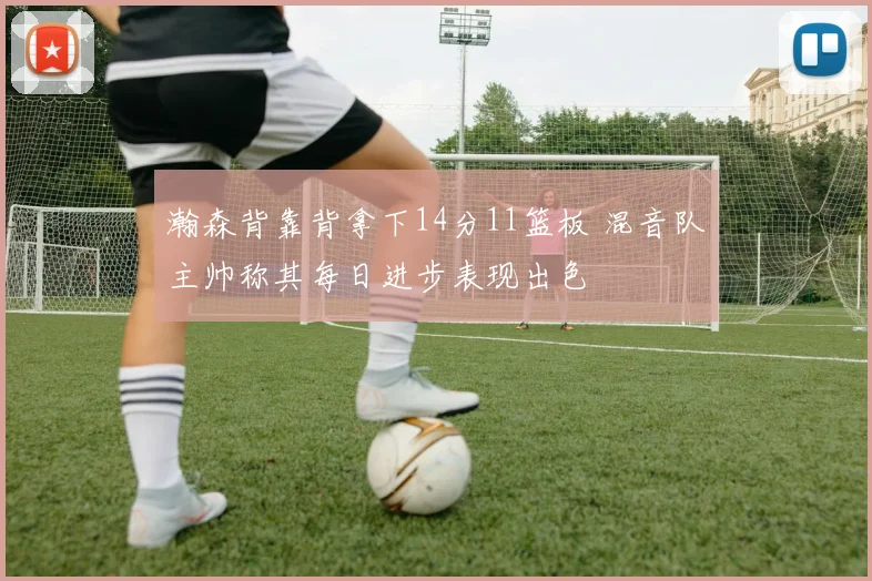 瀚森背靠背拿下14分11篮板 混音队主帅称其每日进步表现出色