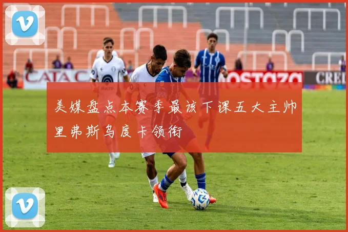 美媒盘点本赛季最该下课五大主帅里弗斯乌度卡领衔