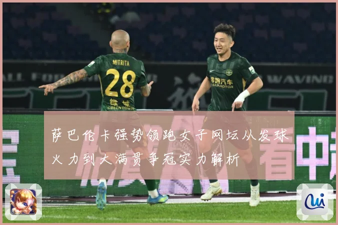 萨巴伦卡强势领跑女子网坛从发球火力到大满贯争冠实力解析